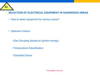 Ex
P.G.Sreejith, Chennai
SELECTION OF ELECTRICAL EQUIPMENT IN HAZARDOUS AREAS
• How to select equipment for various zones?
• Selection Criteria
–Gas Grouping (based on ignition energy)
–Temperature Classification
–Classified Zones
 