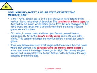Ex
P.G.Sreejith, Chennai
COAL MININING SAFETY & CRUDE WAYS OF DETECTING
METHANE GAS!!
• In the 1700's, certain gases or the lack of oxygen were detected with
various hit and miss types of detection. The candles on miners caps, or
if carried by the miner, would either go out from the lack of oxygen or the
flame would get larger with a different coloring of the flame if certain
gases were in the area.
• Of course, in some instances these open flames caused fires or
explosions. By 1815, the Davy's Safety Lamp came into use in the
mines. This certainly changed the way for miners to check for certain
gases.
• They took these canaries in small cages with them down the coal mines
where they worked. The canaries were the miners alarm signal to
show them when the coal-gas levels got too high. The canary stopped
singing and was most likely to be laid feet up on the bottom of the cage,
poisoned by the mine gas.
 