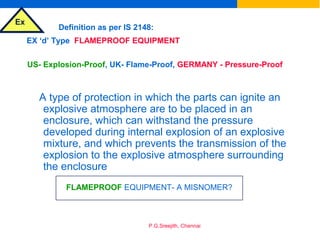 Ex
P.G.Sreejith, Chennai
EX ‘d’ Type FLAMEPROOF EQUIPMENT
Definition as per IS 2148:
US- Explosion-Proof, UK- Flame-Proof, GERMANY - Pressure-Proof
A type of protection in which the parts can ignite an
explosive atmosphere are to be placed in an
enclosure, which can withstand the pressure
developed during internal explosion of an explosive
mixture, and which prevents the transmission of the
explosion to the explosive atmosphere surrounding
the enclosure
FLAMEPROOF EQUIPMENT- A MISNOMER?
 