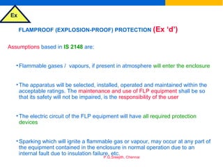 Ex
P.G.Sreejith, Chennai
FLAMPROOF (EXPLOSION-PROOF) PROTECTION (Ex ‘d’)
Assumptions based in IS 2148 are:
•Flammable gases / vapours, if present in atmosphere will enter the enclosure
•The apparatus will be selected, installed, operated and maintained within the
acceptable ratings. The maintenance and use of FLP equipment shall be so
that its safety will not be impaired, is the responsibility of the user
•The electric circuit of the FLP equipment will have all required protection
devices
•Sparking which will ignite a flammable gas or vapour, may occur at any part of
the equipment contained in the enclosure in normal operation due to an
internal fault due to insulation failure, etc.
 