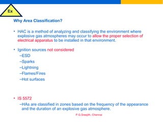 Ex
P.G.Sreejith, Chennai
Why Area Classification?
• HAC is a method of analyzing and classifying the environment where
explosive gas atmospheres may occur to allow the proper selection of
electrical apparatus to be installed in that environment.
• Ignition sources not considered
–ESD
–Sparks
–Lightning
–Flames/Fires
–Hot surfaces
• IS 5572
–HAs are classified in zones based on the frequency of the appearance
and the duration of an explosive gas atmosphere.
 