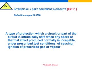 Ex
P.G.Sreejith, Chennai
INTRINSICALLY SAFE EQUIPMENT & CIRCUITS (Ex ‘i’ )
Definition as per IS 5780
A type of protection which a circuit or part of the
circuit is intrinsically safe when any spark or
thermal effect produced normally is incapable,
under prescribed test conditions, of causing
ignition of prescribed gas or vapour
 