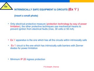 Ex
P.G.Sreejith, Chennai
INTRINSICALLY SAFE EQUIPMENT & CIRCUITS (Ex ‘i’ )
(insert a small photo)
• Only electrical protective measure (protection technology by way of power
limitation), the other protective techniques use mechanical means to
prevent ignition from electrical faults (max. 30 volts or 50 mA)
• Ex ‘i’ apparatus is the one which has all the circuits within intrinsically safe
• Ex ‘i’ circuit is the one which has intrinsically safe barriers with Zenner
diodes for power limitation
• Minimum IP 20 ingress protection
 