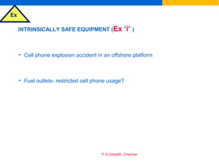 Ex
P.G.Sreejith, Chennai
INTRINSICALLY SAFE EQUIPMENT (Ex ‘i’ )
• Cell phone explosion accident in an offshore platform
• Fuel outlets- restricted cell phone usage?
 
