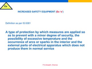 Ex
P.G.Sreejith, Chennai
INCREASED SAFETY EQUIPMENT (Ex ‘e’)
Definition as per IS 6381
A type of protection by which measures are applied so
as to prevent with a minor degree of security, the
possibility of excessive temperature and the
occurrence of arcs or sparks in the interior and the
external parts of electrical apparatus which does not
produce them in normal service
 