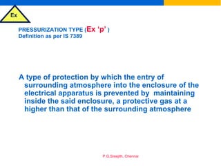 Ex
P.G.Sreejith, Chennai
PRESSURIZATION TYPE (Ex ‘p’ )
Definition as per IS 7389
A type of protection by which the entry of
surrounding atmosphere into the enclosure of the
electrical apparatus is prevented by maintaining
inside the said enclosure, a protective gas at a
higher than that of the surrounding atmosphere
 