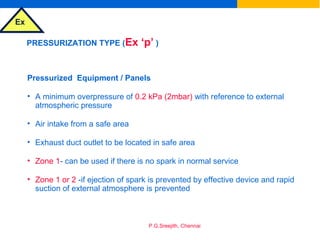 Ex
P.G.Sreejith, Chennai
PRESSURIZATION TYPE (Ex ‘p’ )
Pressurized Equipment / Panels
• A minimum overpressure of 0.2 kPa (2mbar) with reference to external
atmospheric pressure
• Air intake from a safe area
• Exhaust duct outlet to be located in safe area
• Zone 1- can be used if there is no spark in normal service
• Zone 1 or 2 -if ejection of spark is prevented by effective device and rapid
suction of external atmosphere is prevented
 