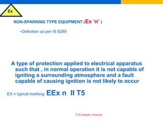 Ex
P.G.Sreejith, Chennai
NON-SPARKING TYPE EQUIPMENT (Ex ‘n’ )
–Definition as per IS 8289
A type of protection applied to electrical apparatus
such that , in normal operation it is not capable of
igniting a surrounding atmosphere and a fault
capable of causing ignition is not likely to occur
EX n typical marking: EEx n II T5
 