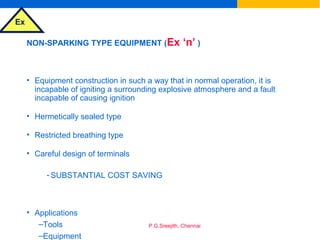 Ex
P.G.Sreejith, Chennai
NON-SPARKING TYPE EQUIPMENT (Ex ‘n’ )
• Equipment construction in such a way that in normal operation, it is
incapable of igniting a surrounding explosive atmosphere and a fault
incapable of causing ignition
• Hermetically sealed type
• Restricted breathing type
• Careful design of terminals
- SUBSTANTIAL COST SAVING
• Applications
–Tools
–Equipment
 