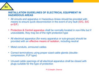 Ex
P.G.Sreejith, Chennai
INSTALLATION GUIDELINES OF ELECTRICAL EQUIPMENT IN
HAZARDOUS AREAS
• All circuits and apparatus in Hazardous Areas should be provided with
means to ensure quick disconnection in the event of any fault (O/C, S/C
or E/F)
• Protection & Control apparatus shall be normally located in non-HAs but if
unavoidable, they may be of the right protection type
• All electrical apparatus (for every apparatus or sub-groups) should be
provided with an effective means of isolation, including neutral
• Metal conduits, armoured cables
• Correct terminations using proper sized cable glands (double-
compression, FLP type)
• Unused cable openings of all electrical apparatus shall be closed with
plugs suitable for the type of protection
 