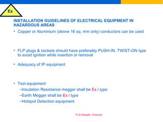 Ex
P.G.Sreejith, Chennai
INSTALLATION GUIDELINES OF ELECTRICAL EQUIPMENT IN
HAZARDOUS AREAS
• Copper or Aluminium (above 16 sq. mm only) conductors can be used
• FLP plugs & sockets should have preferably PUSH-IN, TWIST-ON type
to avoid ignition while insertion or removal
• Adequacy of IP equipment
• Test equipment
–Insulation Resistance megger shall be Ex i type
–Earth Megger shall be Ex i type
–Hotspot Detection equipment
 