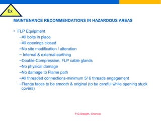 Ex
P.G.Sreejith, Chennai
MAINTENANCE RECOMMENDATIONS IN HAZARDOUS AREAS
• FLP Equipment
–All bolts in place
–All openings closed
–No site modification / alteration
– Internal & external earthing
–Double-Compression, FLP cable glands
–No physical damage
–No damage to Flame path
–All threaded connections-minimum 5/ 6 threads engagement
–Flange faces to be smooth & original (to be careful while opening stuck
covers)
 
