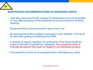 Ex
P.G.Sreejith, Chennai
MAINTENANCE RECOMMENDATIONS IN HAZARDOUS AREAS
• Light alloy paint even for the purpose of maintenance must not be applied
on any external surface of the equipment to prevent inscendve frictional
sparking
• Equipment shall not be tampered to open covers, etc.
• No components shall be added or removed or even replaced. This has to
be done after getting re-certified by the OEM
• A scheme of regular inspection & maintenance of the items should be
made on the basis of guidelines / standards. Any equipment which is
originally flameproof may loose its integrity if not maintained properly
• The equipment should be de-energized before attempting any repair
 