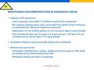 Ex
P.G.Sreejith, Chennai
MAINTENANCE RECOMMENDATIONS IN HAZARDOUS AREAS
• Integrity of IP equipment
–Use of gasket is permitted if certified as part of the equipment
–No sealing of flange faces (this could affect the ability of the enclosure
to withstand the maximum explosion pressure)
–Application of non-setting grease or anti-corrosive agent is permissible
–Non-hardening tape can be used in II A gas groups, II B tape is to be
avoided and no use of tape in II C gas groups
• Insulation integrity to be periodically tested and maintained
• Maintenance personnel
–Inspection, Maintenance, testing, replacement and repair in HAs shall
be carried out by trained personnel only
–Refresher training for them is essential
 