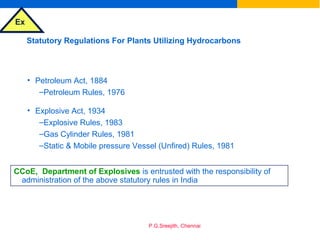 Ex
P.G.Sreejith, Chennai
Statutory Regulations For Plants Utilizing Hydrocarbons
• Petroleum Act, 1884
–Petroleum Rules, 1976
• Explosive Act, 1934
–Explosive Rules, 1983
–Gas Cylinder Rules, 1981
–Static & Mobile pressure Vessel (Unfired) Rules, 1981
CCoE, Department of Explosives is entrusted with the responsibility of
administration of the above statutory rules in India
 