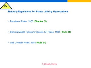 Ex
P.G.Sreejith, Chennai
Statutory Regulations For Plants Utilizing Hydrocarbons
• Petroleum Rules, 1976 (Chapter IV)
• Static & Mobile Pressure Vessels (U) Rules, 1981 ( Rule 31)
• Gas Cylinder Rules, 1981 (Rule 21)
 
