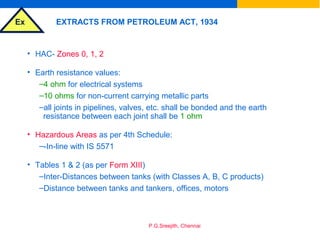 Ex
P.G.Sreejith, Chennai
EXTRACTS FROM PETROLEUM ACT, 1934
• HAC- Zones 0, 1, 2
• Earth resistance values:
–4 ohm for electrical systems
–10 ohms for non-current carrying metallic parts
–all joints in pipelines, valves, etc. shall be bonded and the earth
resistance between each joint shall be 1 ohm
• Hazardous Areas as per 4th Schedule:
–-In-line with IS 5571
• Tables 1 & 2 (as per Form XIII)
–Inter-Distances between tanks (with Classes A, B, C products)
–Distance between tanks and tankers, offices, motors
 