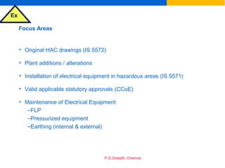 Ex
P.G.Sreejith, Chennai
Focus Areas
• Original HAC drawings (IS 5572)
• Plant additions / alterations
• Installation of electrical equipment in hazardous areas (IS 5571)
• Valid applicable statutory approvals (CCoE)
• Maintenance of Electrical Equipment
–FLP
–Pressurized equipment
–Earthing (internal & external)
 