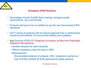 Ex
P.G.Sreejith, Chennai
European ATEX Directive
• Advantages include CLEAR Zone marking, stringent quality
requirements, very user-friendly
• Products will have to be re-certified as per the new harmonized ATEX
standards
• CAT 3 (Zone 2) products will not require approval from a notified body
(could be self-certified, if in-house test facilities are available)
• Use Directive ATEX137 ‘Protection of workers at Risk from Potentially
Explosive Atmospheres’
–Another directive for user industries
–Will be mandatory under EU laws in 2003
–Requirements
- Documented evidence of analysis, HAC, inspections carried out
- Use of ATEX certified (E & M) equipment & safety systems
 