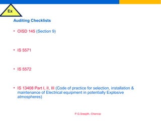 Ex
P.G.Sreejith, Chennai
Auditing Checklists
• OISD 145 (Section 9)
• IS 5571
• IS 5572
• IS 13408 Part I, II, III (Code of practice for selection, installation &
maintenance of Electrical equipment in potentially Explosive
atmospheres)
 