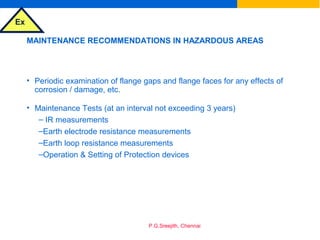 Ex
P.G.Sreejith, Chennai
MAINTENANCE RECOMMENDATIONS IN HAZARDOUS AREAS
• Periodic examination of flange gaps and flange faces for any effects of
corrosion / damage, etc.
• Maintenance Tests (at an interval not exceeding 3 years)
– IR measurements
–Earth electrode resistance measurements
–Earth loop resistance measurements
–Operation & Setting of Protection devices
 