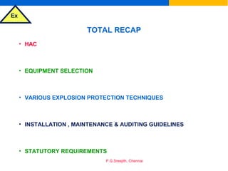 Ex
P.G.Sreejith, Chennai
TOTAL RECAP
• HAC
• EQUIPMENT SELECTION
• VARIOUS EXPLOSION PROTECTION TECHNIQUES
• INSTALLATION , MAINTENANCE & AUDITING GUIDELINES
• STATUTORY REQUIREMENTS
 
