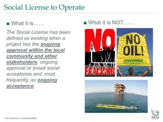 The business of sustainability
Social License to Operate
■ What it is……
The Social License has been
defined as existing when a
project has the ongoing
approval within the local
community and other
stakeholders, ongoing
approval or broad social
acceptance and, most
frequently, as ongoing
acceptance.
■ What it is NOT……
 