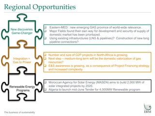 The business of sustainability
Regional Opportunities
Renewable Energy
Programs
 Eastern-MED : new emerging GAS province of world-wide relevance.
 Major Fields found their own way for development and security of supply of
domestic market has been prioritazed.
 Using existing infrasturctures (LNG & pipelines)? Construction of new long
pipeline connections?
 Number and size of G2P projects in North-Africa is growing;
 Next step – medium-long term will be the domestic valorization of gas
resources?
 E&S awareness is growing, as a consequence of Project Financing strategy
and increased complexity.
 Moroccan Agency for Solar Energy (MASEN) aims to build 2,000 MW of
solar integrated projects by 2020.
 Algeria to launch mid-June Tender for 4,000MW Renewable program
New discoveries
Game-Changer
Integration =
Gas to Power
 