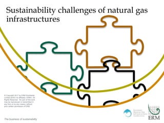 “Insert” then choose “Picture” – select your picture.
Right click your picture and “Send to back”.
The business of sustainability
Sustainability challenges of natural gas
infrastructures
The business of sustainability
© Copyright 2017 by ERM Worldwide
Limited and/or its affiliates (‘ERM’). All
Rights Reserved. No part of this work
may be reproduced or transmitted in
any form or by any means, without
prior written permission of ERM.
 