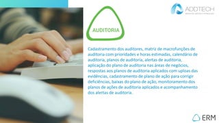 Cadastramento dos auditores, matriz de macrofunções de
auditoria com prioridades e horas estimadas, calendário de
auditoria, planos de auditoria, alertas de auditoria,
aplicação do plano de auditoria nas áreas de negócios,
respostas aos planos de auditoria aplicados com uploas das
evidências, cadastramento de plano de ação para corrigir
deficiências, baixas do plano de ação, monitoramento dos
planos de ações de auditoria aplicados e acompanhamento
dos alertas de auditoria.
 