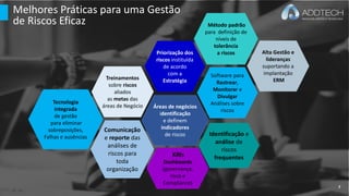 Melhores Práticas para uma Gestão
de Riscos Eficaz
Treinamentos
sobre riscos
aliados
as metas das
áreas de Negócio Áreas de negócios
identificação
e definem
indicadores
de riscos Identificação e
análise de
riscos
frequentes
Comunicação
e reporte das
análises de
riscos para
toda
organização
KRIs
Dashboards
(governança,
risco e
Compliance)
Priorização dos
riscos instituída
de acordo
com a
Estratégia
Software para
Rastrear,
Monitorar e
Divulgar
Análises sobre
riscos
Tecnologia
integrada
de gestão
para eliminar
sobreposições,
Falhas e ausências
Método padrão
para definição de
níveis de
tolerância
a riscos Alta Gestão e
lideranças
suportando a
implantação
ERM
7
 