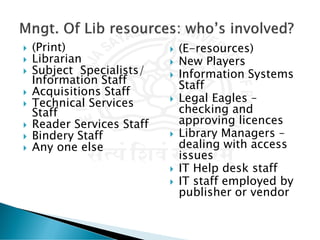  (Print)
 Librarian
 Subject Specialists/
Information Staff
 Acquisitions Staff
 Technical Services
Staff
 Reader Services Staff
 Bindery Staff
 Any one else
 (E-resources)
 New Players
 Information Systems
Staff
 Legal Eagles –
checking and
approving licences
 Library Managers –
dealing with access
issues
 IT Help desk staff
 IT staff employed by
publisher or vendor
 