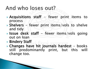  Acquisitions staff – fewer print items to
process
 Shelvers – fewer print items/vols to shelve
and tidy
 Issue desk staff – fewer items/vols going
out on loan
 Bindery Staff
 Changes have hit journals hardest – books
still predominantly print, but this will
change too.
 
