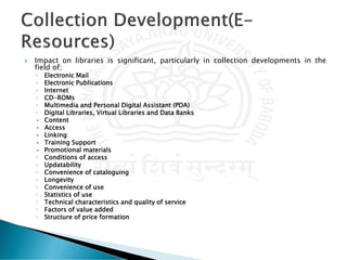  Impact on libraries is significant, particularly in collection developments in the
field of;
◦ Electronic Mail
◦ Electronic Publications
◦ Internet
◦ CD-ROMs
◦ Multimedia and Personal Digital Assistant (PDA)
◦ Digital Libraries, Virtual Libraries and Data Banks
• Content
• Access
• Linking
• Training Support
• Promotional materials
◦ Conditions of access
◦ Updatability
◦ Convenience of cataloguing
◦ Longevity
◦ Convenience of use
◦ Statistics of use
◦ Technical characteristics and quality of service
◦ Factors of value added
◦ Structure of price formation
 