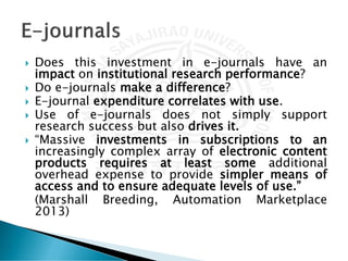  Does this investment in e-journals have an
impact on institutional research performance?
 Do e-journals make a difference?
 E-journal expenditure correlates with use.
 Use of e-journals does not simply support
research success but also drives it.
 “Massive investments in subscriptions to an
increasingly complex array of electronic content
products requires at least some additional
overhead expense to provide simpler means of
access and to ensure adequate levels of use.”
(Marshall Breeding, Automation Marketplace
2013)
 