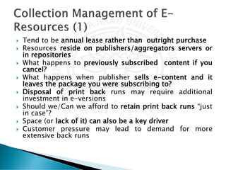  Tend to be annual lease rather than outright purchase
 Resources reside on publishers/aggregators servers or
in repositories
 What happens to previously subscribed content if you
cancel?
 What happens when publisher sells e-content and it
leaves the package you were subscribing to?
 Disposal of print back runs may require additional
investment in e-versions
 Should we/Can we afford to retain print back runs “just
in case”?
 Space (or lack of it) can also be a key driver
 Customer pressure may lead to demand for more
extensive back runs
 
