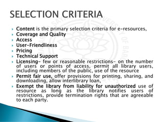 Content is the primary selection criteria for e-resources,
 Coverage and Quality
 Access
 User-Friendliness
 Pricing
 Technical Support
 Licensing- few or reasonable restrictions- on the number
of users or points of access, permit all library users,
including members of the public, use of the resource
 Permit fair use, offer provisions for printing, sharing, and
downloading, allow interlibrary loan,
 Exempt the library from liability for unauthorized use of
resource as long as the library notifies users of
restrictions, provide termination rights that are agreeable
to each party.
 