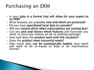  Is your data in a format that will allow for easy export to
an ERM?
 What features are available now and which are promised?
 Do you have specialized local data to consider?
 Will you receive alerts when subscriptions are coming due?
 Can you pick and choose which features and functions you
need, or must you choose an all-or nothing package?
 How well does the product work with link resolvers?
 Does the product meet consortial needs?
 How much data can be automatically loaded, how much
will need to be re-keyed or kept in an intermediary
format?
 