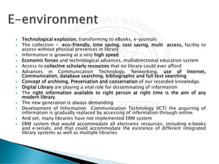  Technological explosion, transforming to eBooks, e-journals
 The collection - eco-friendly, time saving, cost saving, multi access, facility to
access without physical presences in library
 Information is growing at a very high speed
 Economic forces and technological advances, multidirectional education system
 Access to collective scholarly resources that no library could ever afford
 Advances in Communication Technology, Networking, use of Internet,
Communication, database searching, bibliographic and full text searching
 Concept of archiving, Preservation and conservation of our recorded knowledge.
 Digital Library are playing a vital role for disseminating of information
 The right information available to right person at right time is the aim of any
modern library.
 The new generation is always demanding
 Development of Information Communication Technology (ICT) the acquiring of
information is gradually replaced by accessing of information through online.
 And yet, many libraries have not implemented ERM system
 ERM system that would accommodate all electronic resources, including e‐books
and e‐serials, and that could accommodate the existence of different integrated
library systems as well as multiple libraries
 