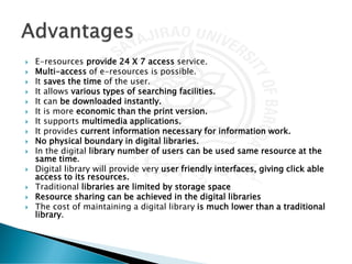  E-resources provide 24 X 7 access service.
 Multi-access of e-resources is possible.
 It saves the time of the user.
 It allows various types of searching facilities.
 It can be downloaded instantly.
 It is more economic than the print version.
 It supports multimedia applications.
 It provides current information necessary for information work.
 No physical boundary in digital libraries.
 In the digital library number of users can be used same resource at the
same time.
 Digital library will provide very user friendly interfaces, giving click able
access to its resources.
 Traditional libraries are limited by storage space
 Resource sharing can be achieved in the digital libraries
 The cost of maintaining a digital library is much lower than a traditional
library.
 