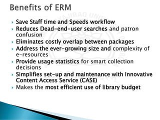 Save Staff time and Speeds workflow
 Reduces Dead-end-user searches and patron
confusion
 Eliminates costly overlap between packages
 Address the ever-growing size and complexity of
e-resources
 Provide usage statistics for smart collection
decisions
 Simplifies set-up and maintenance with Innovative
Content Access Service (CASE)
 Makes the most efficient use of library budget
 