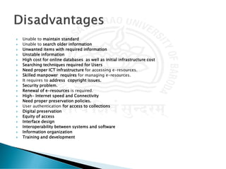  Unable to maintain standard
 Unable to search older information
 Unwanted items with required information
 Unstable information
 High cost for online databases as well as initial infrastructure cost
 Searching techniques required for Users
 Need proper ICT infrastructure for accessing e-resources.
 Skilled manpower requires for managing e-resources.
 It requires to address copyright issues.
 Security problem.
 Renewal of e-resources is required.
 High- Internet speed and Connectivity
 Need proper preservation policies.
 User authentication for access to collections
 Digital preservation
 Equity of access
 Interface design
 Interoperability between systems and software
 Information organization
 Training and development
 