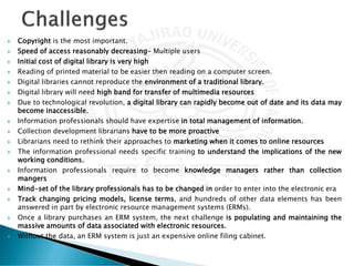  Copyright is the most important.
 Speed of access reasonably decreasing- Multiple users
 Initial cost of digital library is very high
 Reading of printed material to be easier then reading on a computer screen.
 Digital libraries cannot reproduce the environment of a traditional library.
 Digital library will need high band for transfer of multimedia resources
 Due to technological revolution, a digital library can rapidly become out of date and its data may
become inaccessible.
 Information professionals should have expertise in total management of information.
 Collection development librarians have to be more proactive
 Librarians need to rethink their approaches to marketing when it comes to online resources
 The information professional needs specific training to understand the implications of the new
working conditions.
 Information professionals require to become knowledge managers rather than collection
mangers
 Mind-set of the library professionals has to be changed in order to enter into the electronic era
 Track changing pricing models, license terms, and hundreds of other data elements has been
answered in part by electronic resource management systems (ERMs).
 Once a library purchases an ERM system, the next challenge is populating and maintaining the
massive amounts of data associated with electronic resources.
 Without the data, an ERM system is just an expensive online filing cabinet.
 