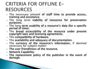  The necessary amount of staff time to provide access,
training and assistance.
 The long term viability of resources for preservation
purposes.
 The long term usability of a resource’s data (for a specific
period of time).
 The broad accessibility of the resource under present
copyright laws and licensing agreements.
 The compatibility of hardware.
 The availability and adequacy of documentation.
 The currency of the resource’s information, if deemed
necessary for subject matter.
 The user friendliness of the resource.
 Network Capability.
 The replacement policy of the publisher in the event of
damage.
 