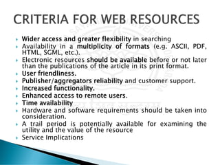  Wider access and greater flexibility in searching
 Availability in a multiplicity of formats (e.g. ASCII, PDF,
HTML, SGML, etc.).
 Electronic resources should be available before or not later
than the publications of the article in its print format.
 User friendliness.
 Publisher/aggregators reliability and customer support.
 Increased functionality.
 Enhanced access to remote users.
 Time availability
 Hardware and software requirements should be taken into
consideration.
 A trail period is potentially available for examining the
utility and the value of the resource
 Service Implications
 
