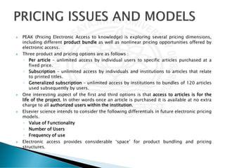  PEAK (Pricing Electronic Access to knowledge) is exploring several pricing dimensions,
including different product bundle as well as nonlinear pricing opportunities offered by
electronic access.
 Three product and pricing options are as follows :
◦ Per article – unlimited access by individual users to specific articles purchased at a
fixed price.
◦ Subscription – unlimited access by individuals and institutions to articles that relate
to printed titles.
◦ Generalized subscription – unlimited access by institutions to bundles of 120 articles
used subsequently by users.
 One interesting aspect of the first and third options is that access to articles is for the
life of the project. In other words once an article is purchased it is available at no extra
charge to all authorized users within the institution.
 Elsevier science intends to consider the following differentials in future electronic pricing
models.
◦ Value of Functionality
◦ Number of Users
◦ Frequency of use
 Electronic access provides considerable ‘space’ for product bundling and pricing
structures.
 