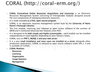  CORAL (Centralized Online Resources Acquisitions and Licensing) is an Electronic
Resources Management System consisting of interoperable modules designed around
the core components of managing electronic resources.
 It is made available as a free, open source program.
 CORAL is an electronic resource management system built by the University of Notre
Dame’s Hesburgh Libraries.
 The first module, Licensing, was released as open source software in the summer of
2010 and it continued releasing new modules since then.
 It is designed to be both simple and highly customizable – each module can be installed
independently or used together depending on your library’s needs.
 CORAL runs on PHP 5, MySQL 5 and your web server.
 It is a very small installation and most users are installed on a server alongside other
production applications. CORAL is released as open source software under GPL v. 3 and
is available on GitHub.
 CORAL Modules:
◦ Resources
◦ Licensing
◦ Organisation
◦ Usage Statistics
◦ Management
 