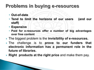 • Out-of-date
• Tend to limit the horizons of our users (and our
staff)
• Expensive
• Paid for e-resources offer a number of big advantages
over free content
 The biggest problem is the invisibility of e-resources.
 The challenge is to prove to our funders that
electronic information has a permanent role in the
future of libraries.
 Right products at the right price and make them pay.
 