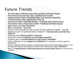  The Next Major Collection Topic:Data and Other Scholarly Outputs
 Procurement and Licensing Topic: Significant OA Growth
 Implementation Topics: Knowledge Bases and Persistent Identifiers
 Troubleshooting Topic: Web Browser Plug-ins
 Assessment Topics: COUNTER Release 5 and Book Data Enhancements
 Preservation Topic: Preservation of Non-Traditional Scholarly Outputs
 Open Access as a Real Alternative?
 More e-resources – less print
 Revised funding models to take account of new publishing models - e.g. OA
 Radical revision of traditional library “footprint” – learning café, social learning
space etc
 Staffing profile reflects growth in resources
 Regional or National Solutions to print legacy question?
 European plan on transformations to open access worldwide.
 China, although not yet signed up to cOAlition S, is sending a strong signal to
publishers.
 China’s National Science Library, its National Science and Technology Library, and
the Natural Science Foundation of China have expressed support for Plan S.
 Plan S is looking likely to dominate discussion around open access for some years
to come
 