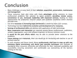  Many challenges at every level of their selection, acquisition, preservation, maintenance
and management
 These resources have also come with many advantages giving solutions to many
professional problems like solution to space problem, providing remote access,
convenience in use, increased readership with improved services, leading to more
opportunities for productive research output and academic excellence within shortest
possible time.
 Use of e-resources is increasing leaps and bound as shown by many user surveys.
 Technology has been behind the evolution and development of e-resources,
 Synergy of professional skills and abilities with application of right technology
 More cooperation and interaction are required among library professionals, publishers,
vendors/aggregators, users and software engineers to discuss common issues
 It would be the joint efforts which may be able to provide better solutions to the
problems.
 Future belongs to e-resources, their use would go on increasing with decline in use of
printed material.
 In such situation and future trend, library professionals shall have to cope up with new
emerging digital environment and devise best possible techniques and methods of
managing these resources efficiently and effectively for their improved availability and
accessibility ensuring convenient and comfortable use overcoming all the barriers
coming on the way.
 